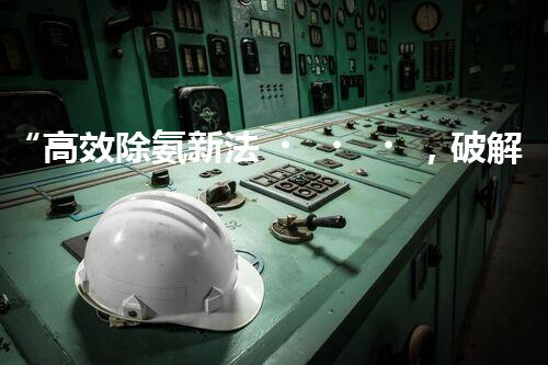 “高效除氨新法，破解氨氮廢水超標難題”
